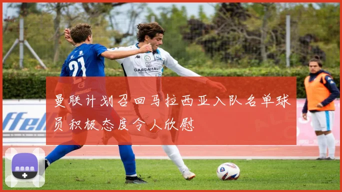 曼联计划召回马拉西亚入队名单球员积极态度令人欣慰
