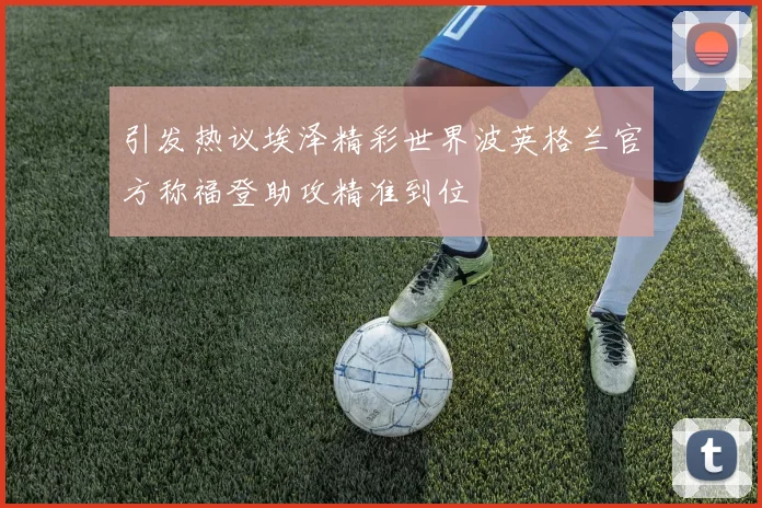 引发热议埃泽精彩世界波英格兰官方称福登助攻精准到位