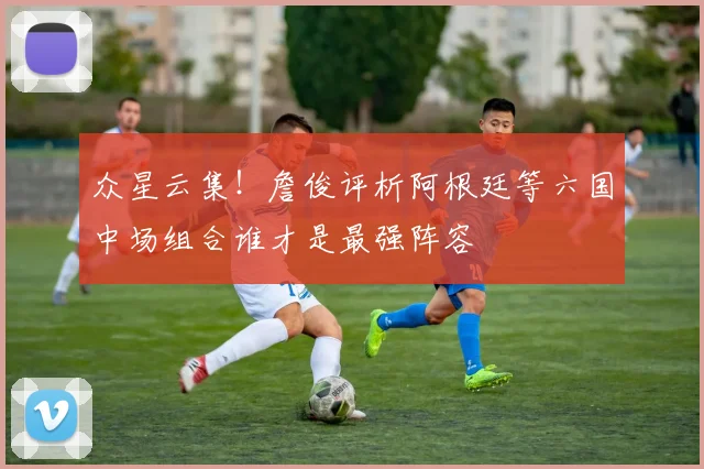 众星云集！詹俊评析阿根廷等六国中场组合谁才是最强阵容