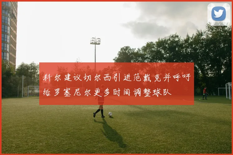 科尔建议切尔西引进范戴克并呼吁给罗塞尼尔更多时间调整球队