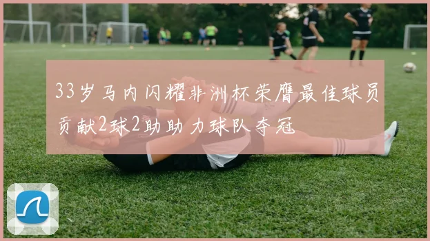 33岁马内闪耀非洲杯荣膺最佳球员贡献2球2助助力球队夺冠