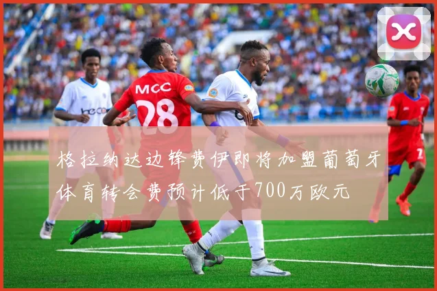 格拉纳达边锋费伊即将加盟葡萄牙体育转会费预计低于700万欧元