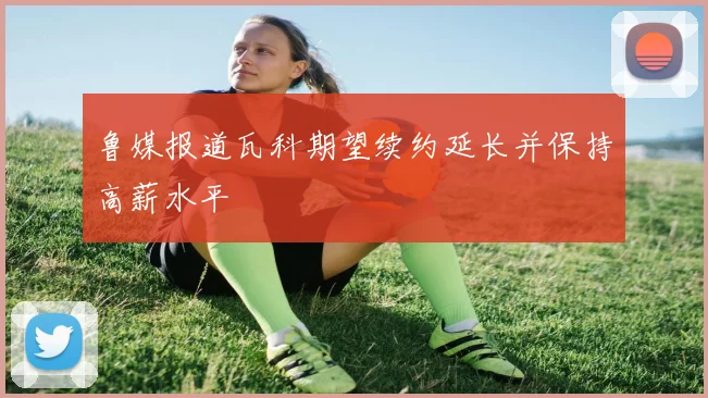鲁媒报道瓦科期望续约延长并保持高薪水平