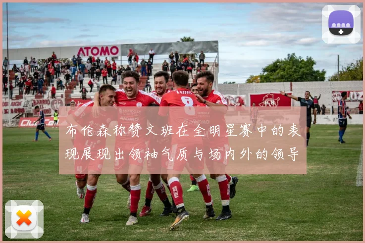 布伦森称赞文班在全明星赛中的表现展现出领袖气质与场内外的领导力