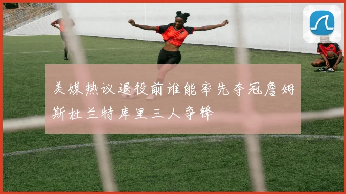 美媒热议退役前谁能率先夺冠詹姆斯杜兰特库里三人争锋