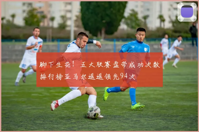 脚下生花！五大联赛盘带成功次数排行榜亚马尔遥遥领先94次