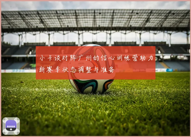 小卡谈对阵广州的信心训练营助力新赛季状态调整与准备