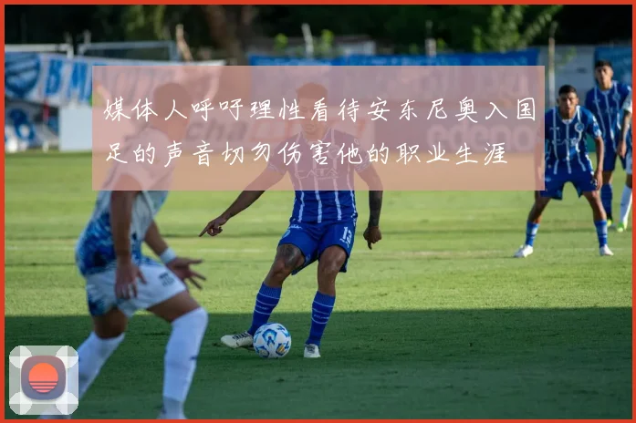 媒体人呼吁理性看待安东尼奥入国足的声音切勿伤害他的职业生涯