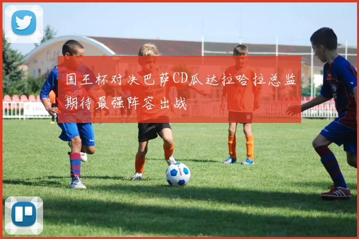 国王杯对决巴萨CD瓜达拉哈拉总监期待最强阵容出战