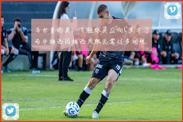 马尔基西奥：年轻球员应向C罗学习而非梅西因梅西天赋无需过多训练