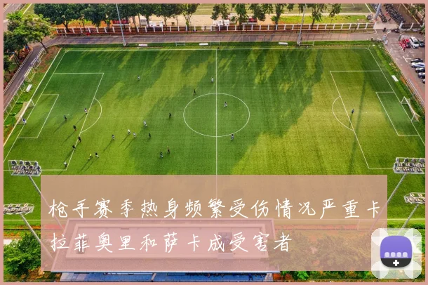 枪手赛季热身频繁受伤情况严重卡拉菲奥里和萨卡成受害者