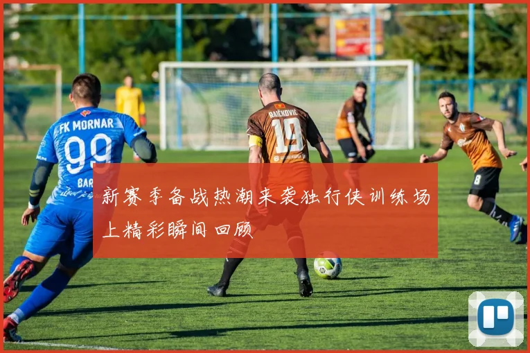 新赛季备战热潮来袭独行侠训练场上精彩瞬间回顾