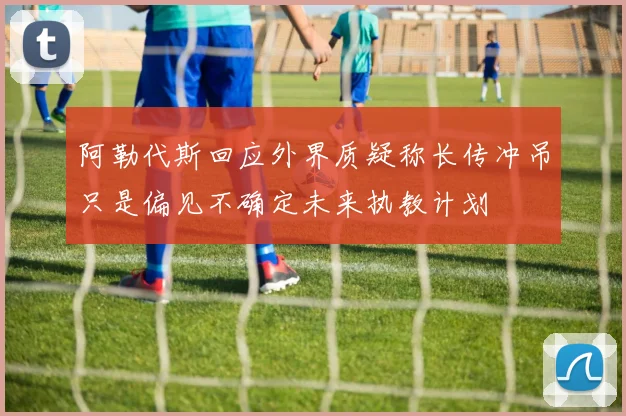 阿勒代斯回应外界质疑称长传冲吊只是偏见不确定未来执教计划