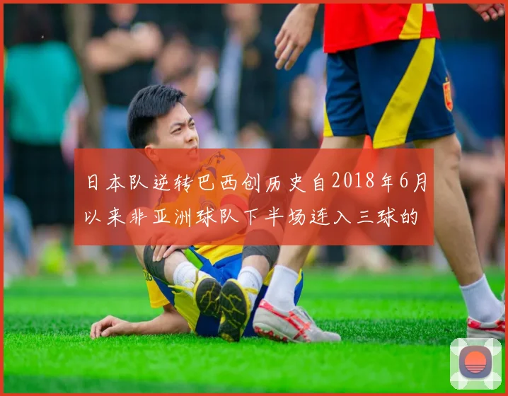 日本队逆转巴西创历史自2018年6月以来非亚洲球队下半场连入三球的壮举