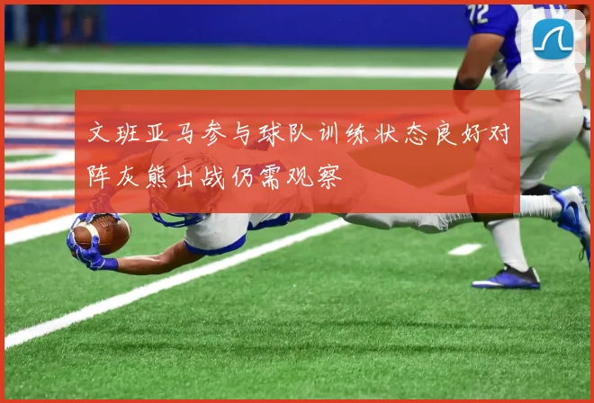 文班亚马参与球队训练状态良好对阵灰熊出战仍需观察
