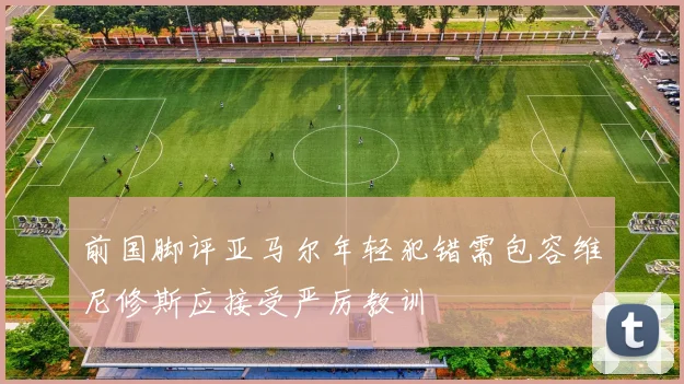 前国脚评亚马尔年轻犯错需包容维尼修斯应接受严厉教训
